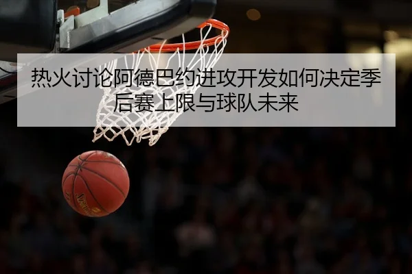 热火讨论阿德巴约进攻开发如何决定季后赛上限与球队未来