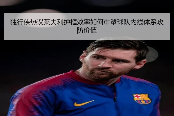 独行侠热议莱夫利护框效率如何重塑球队内线体系攻防价值