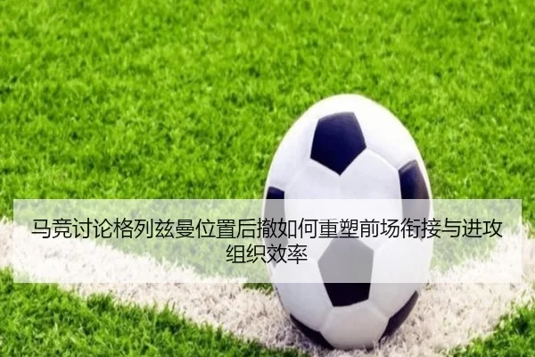 马竞讨论格列兹曼位置后撤如何重塑前场衔接与进攻组织效率