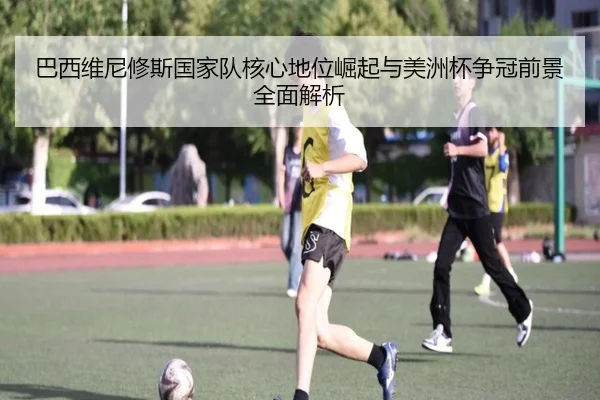 巴西维尼修斯国家队核心地位崛起与美洲杯争冠前景全面解析