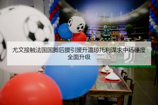 尤文接触法国国脚后腰引援升温琼托利谋求中场硬度全面升级