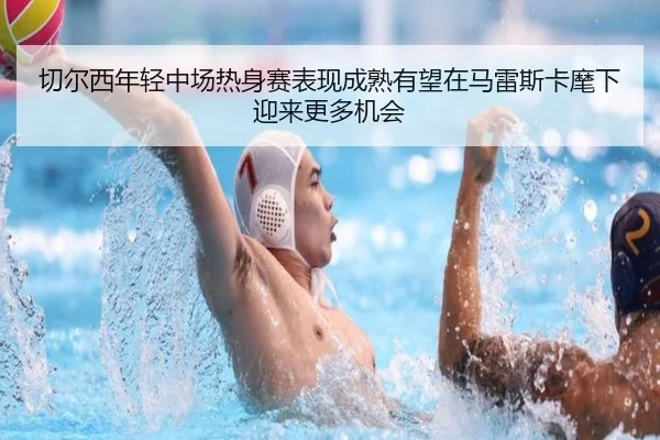 切尔西年轻中场热身赛表现成熟有望在马雷斯卡麾下迎来更多机会